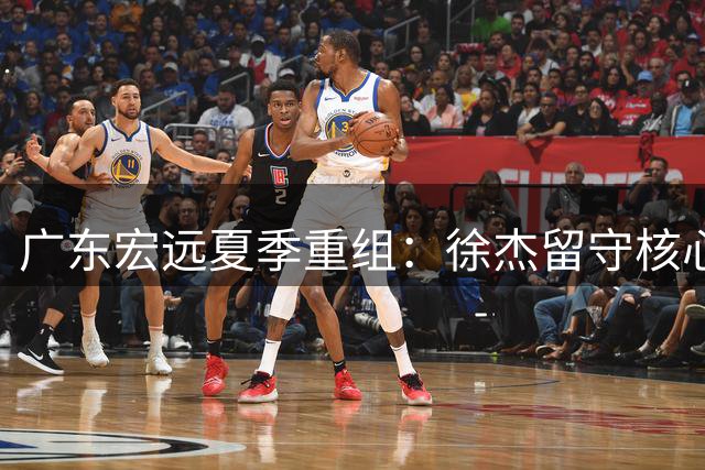 广东宏远夏季重组：徐杰留守核心位，王少杰交易遇冷，青训新星崛起